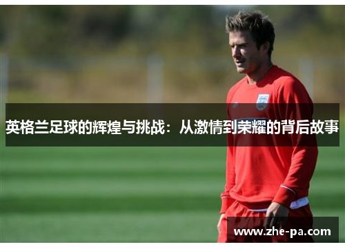 英格兰足球的辉煌与挑战：从激情到荣耀的背后故事
