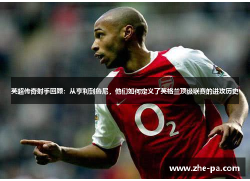 英超传奇射手回顾:从亨利到鲁尼,他们如何定义了英格兰顶级联赛的进攻历史 英超传奇射手回顾:从亨利到鲁尼,他们如何定义了英格兰顶级联赛的进攻历史