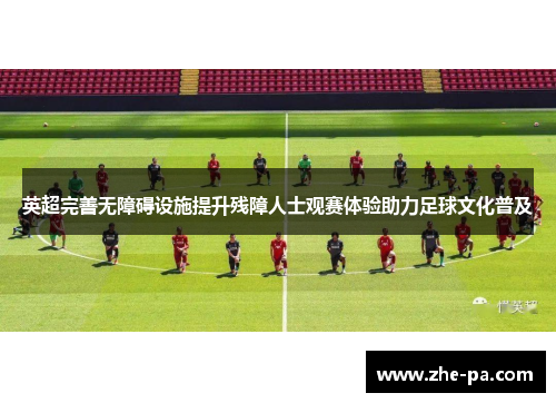 英超完善无障碍设施提升残障人士观赛体验助力足球文化普及