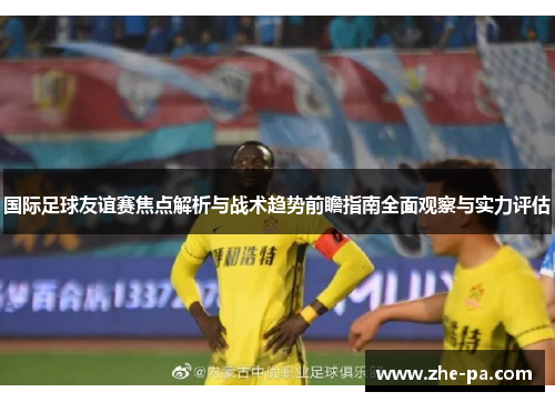 国际足球友谊赛焦点解析与战术趋势前瞻指南全面观察与实力评估
