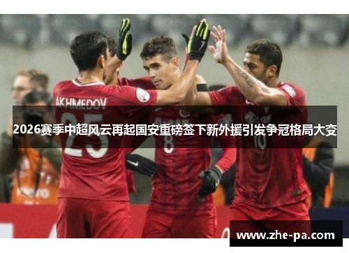 2026赛季中超风云再起国安重磅签下新外援引发争冠格局大变