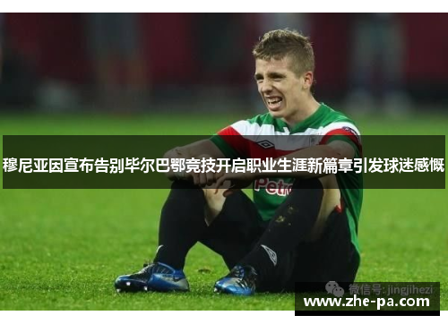 穆尼亚因宣布告别毕尔巴鄂竞技开启职业生涯新篇章引发球迷感慨