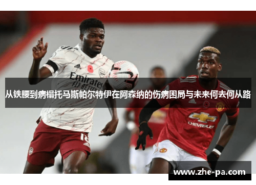从铁腰到病榻托马斯帕尔特伊在阿森纳的伤病困局与未来何去何从路