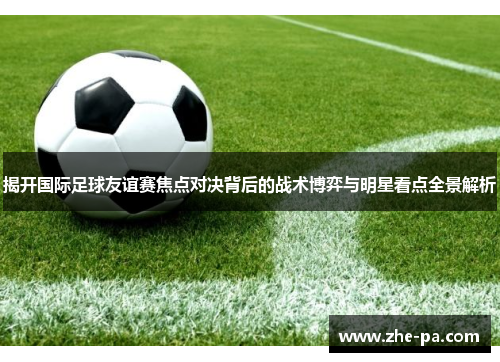 揭开国际足球友谊赛焦点对决背后的战术博弈与明星看点全景解析
