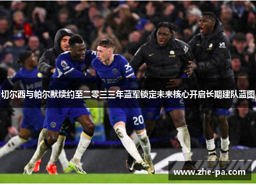 切尔西与帕尔默续约至二零三三年蓝军锁定未来核心开启长期建队蓝图
